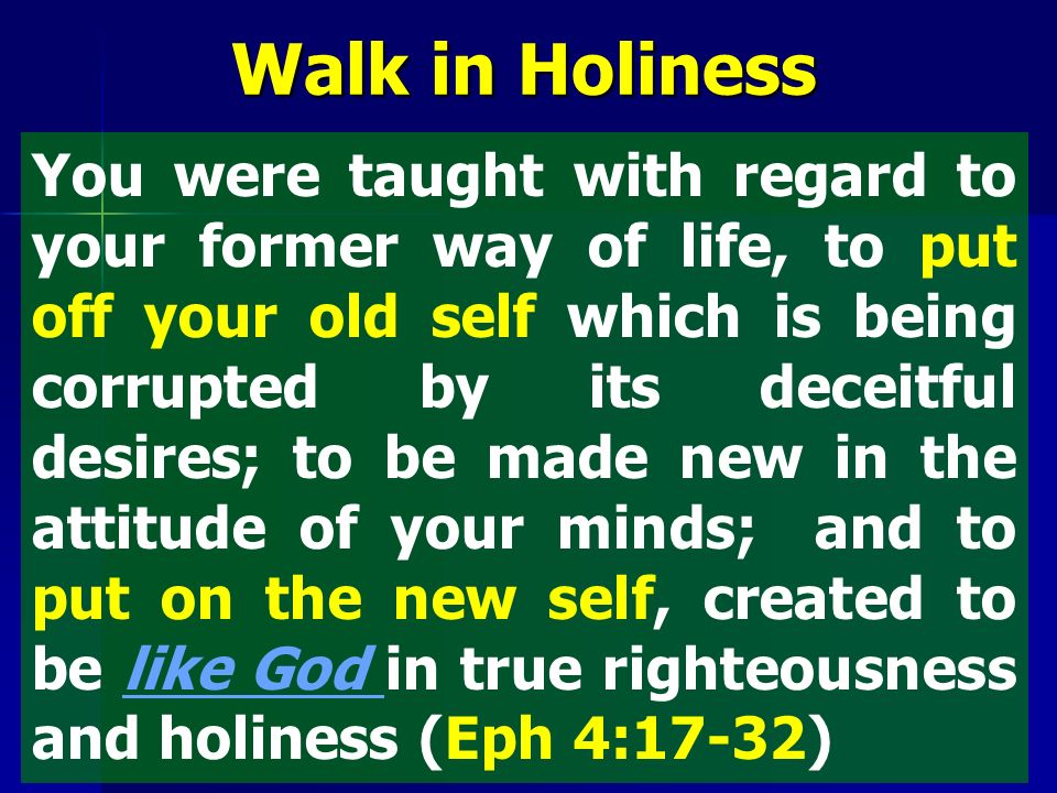 You were taught with regard to your former way of life, to put off your old self which is being corrupted by its deceitful desires; to be made new in the attitude of your minds; and to put on the new self, created to be like God in true righteousness and holiness (Eph 4:17-32) Walk in Holiness