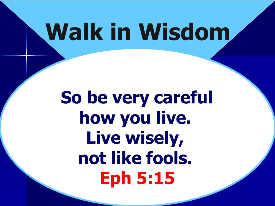Walk in Wisdom So be very careful how you live. Live wisely, not like fools. Eph 5:15