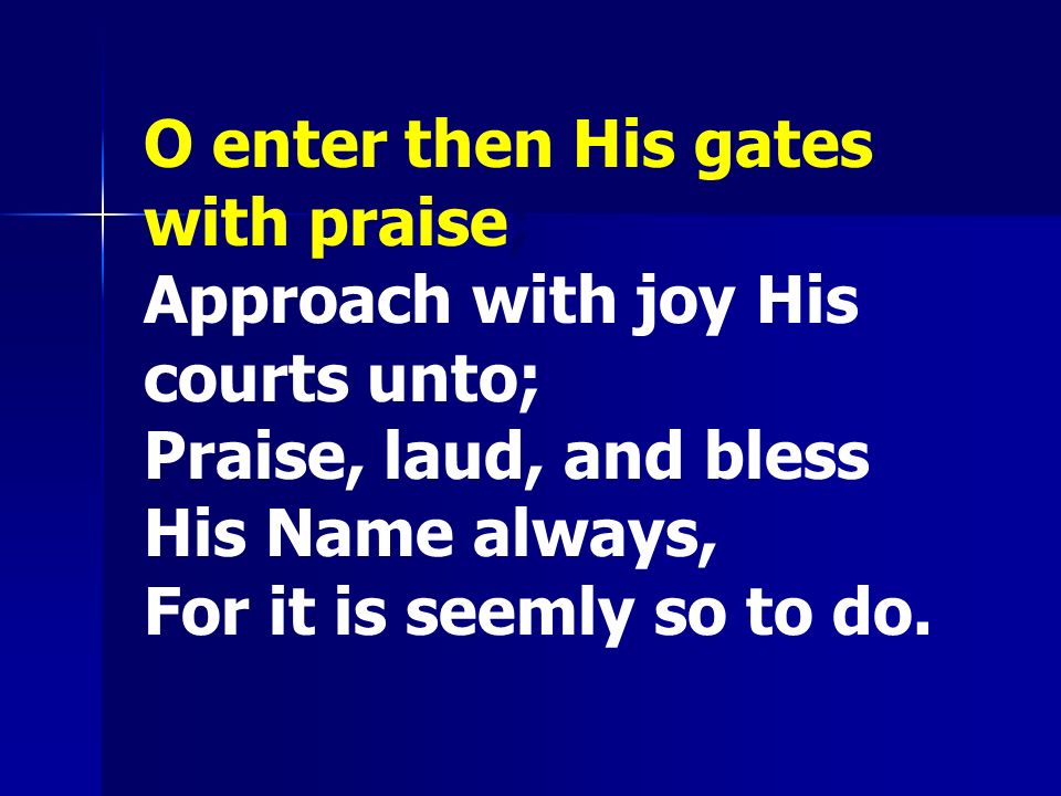 O enter then His gates with praise; Approach with joy His courts unto; Praise, laud, and bless His Name always, For it is seemly so to do.