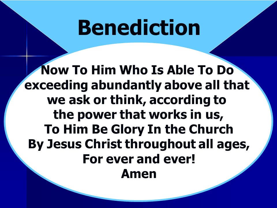 Benediction Now To Him Who Is Able To Do exceeding abundantly above all that we ask or think, according to the power that works in us, To Him Be Glory In the Church By Jesus Christ throughout all ages, For ever and ever.