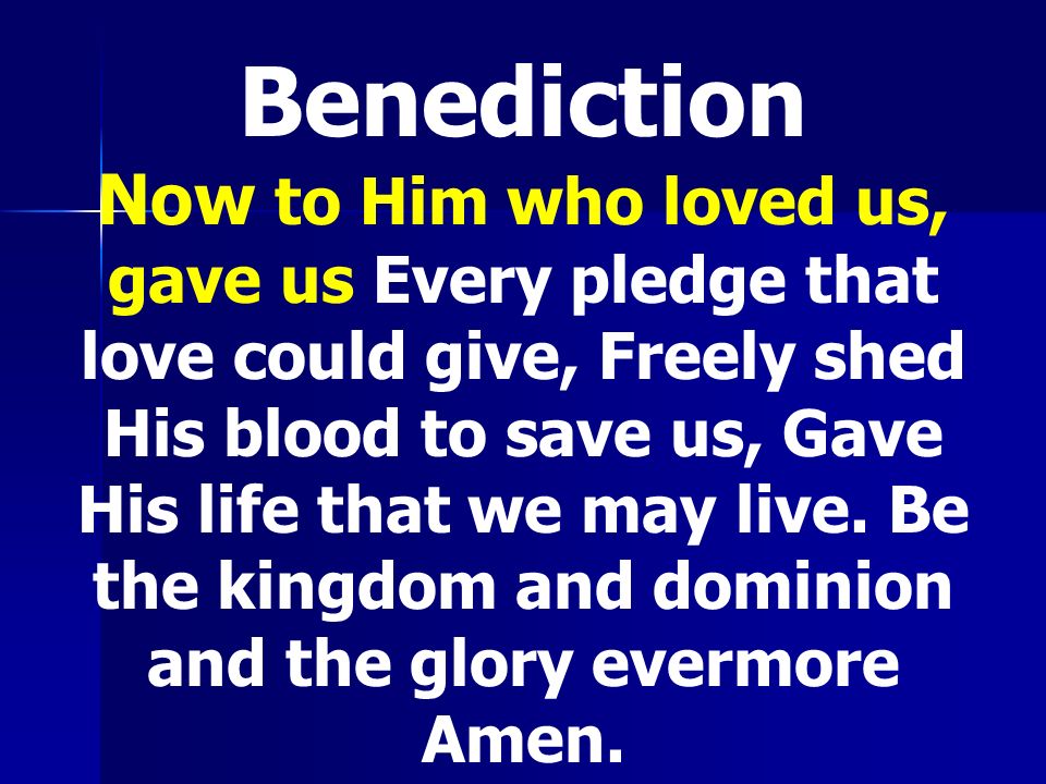 Benediction Now to Him who loved us, gave us Every pledge that love could give, Freely shed His blood to save us, Gave His life that we may live.