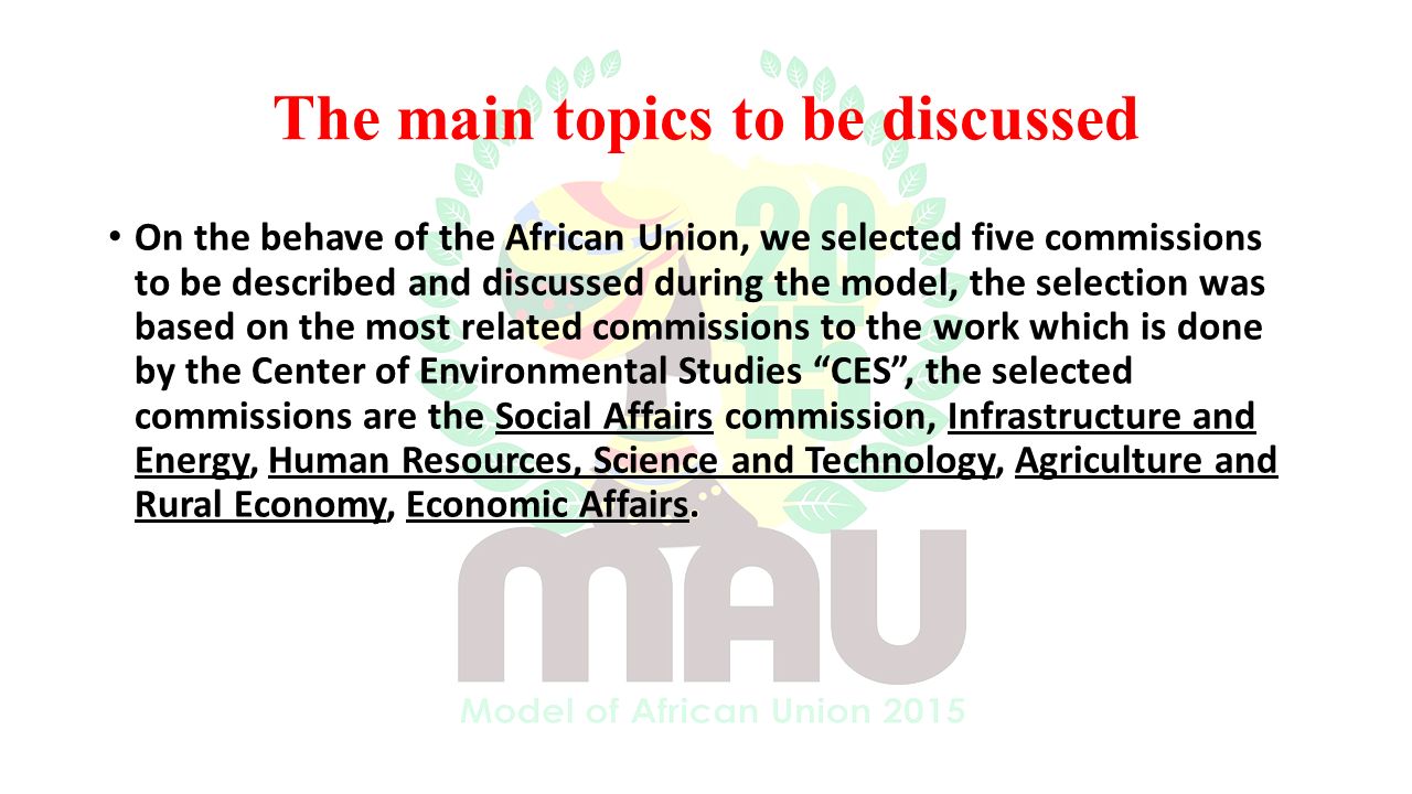 On the behave of the African Union, we selected five commissions to be described and discussed during the model, the selection was based on the most related commissions to the work which is done by the Center of Environmental Studies CES , the selected commissions are the Social Affairs commission, Infrastructure and Energy, Human Resources, Science and Technology, Agriculture and Rural Economy, Economic Affairs.