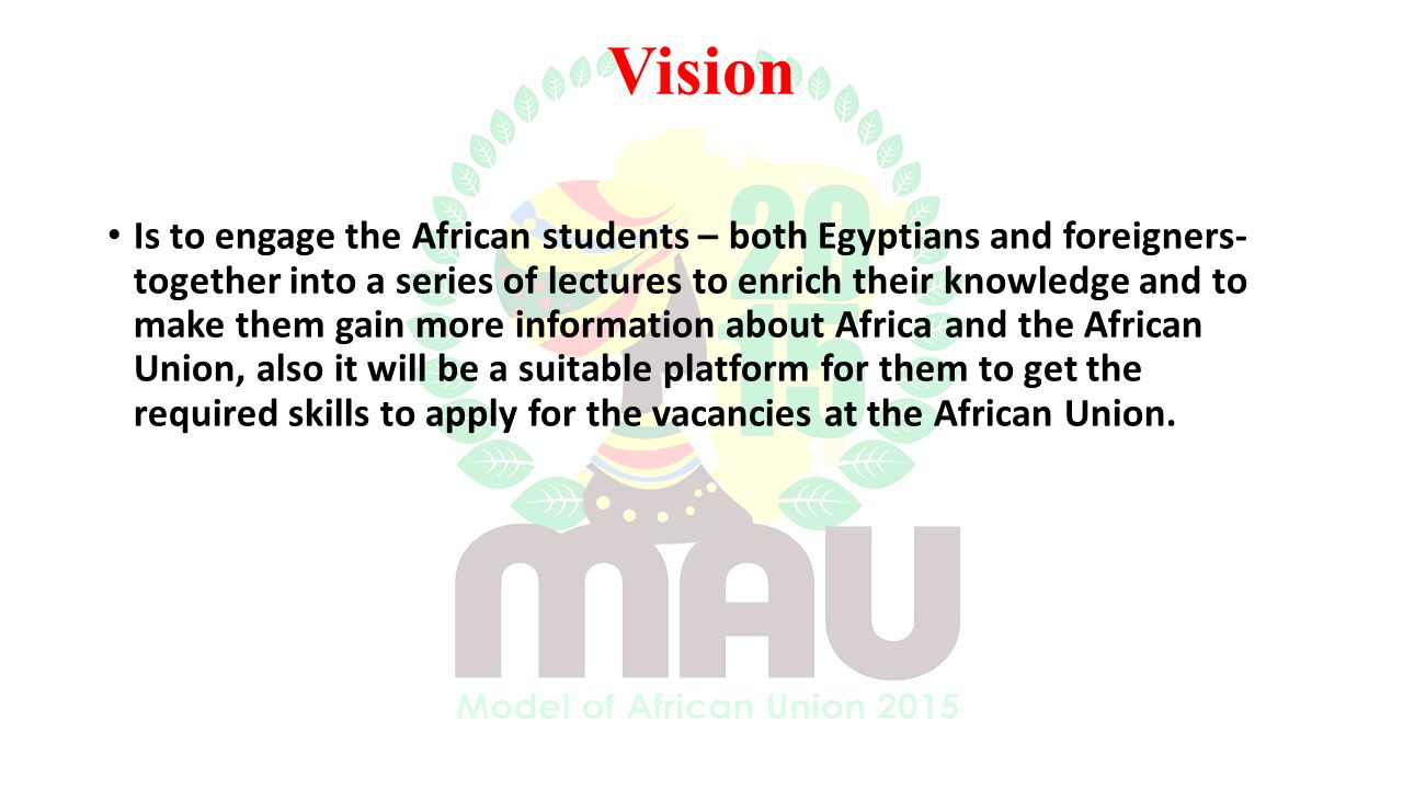 Vision Is to engage the African students – both Egyptians and foreigners- together into a series of lectures to enrich their knowledge and to make them gain more information about Africa and the African Union, also it will be a suitable platform for them to get the required skills to apply for the vacancies at the African Union.