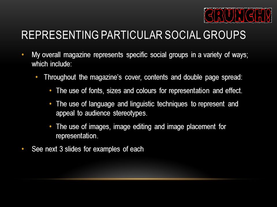 REPRESENTING PARTICULAR SOCIAL GROUPS My overall magazine represents specific social groups in a variety of ways; which include: Throughout the magazine’s cover, contents and double page spread: The use of fonts, sizes and colours for representation and effect.