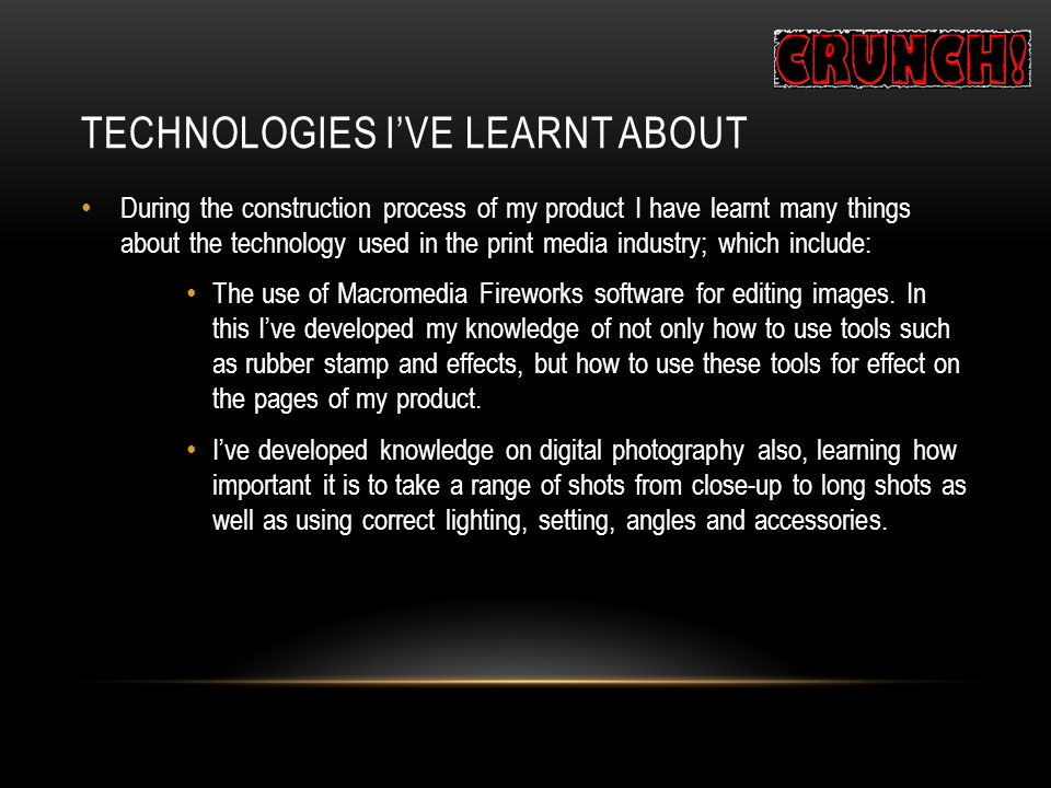TECHNOLOGIES I’VE LEARNT ABOUT During the construction process of my product I have learnt many things about the technology used in the print media industry; which include: The use of Macromedia Fireworks software for editing images.