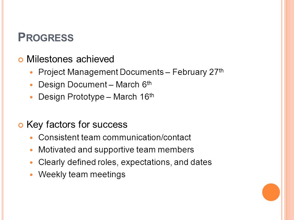 P ROGRESS Milestones achieved Project Management Documents – February 27 th Design Document – March 6 th Design Prototype – March 16 th Key factors for success Consistent team communication/contact Motivated and supportive team members Clearly defined roles, expectations, and dates Weekly team meetings