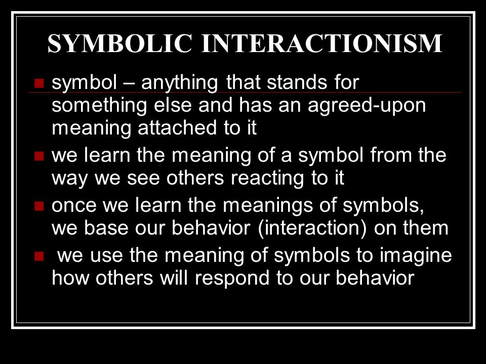 SYMBOLIC INTERACTIONISM symbol – anything that stands for something else and has an agreed-upon meaning attached to it we learn the meaning of a symbol from the way we see others reacting to it once we learn the meanings of symbols, we base our behavior (interaction) on them we use the meaning of symbols to imagine how others will respond to our behavior