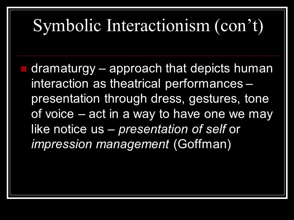 Symbolic Interactionism (con’t) dramaturgy – approach that depicts human interaction as theatrical performances – presentation through dress, gestures, tone of voice – act in a way to have one we may like notice us – presentation of self or impression management (Goffman)