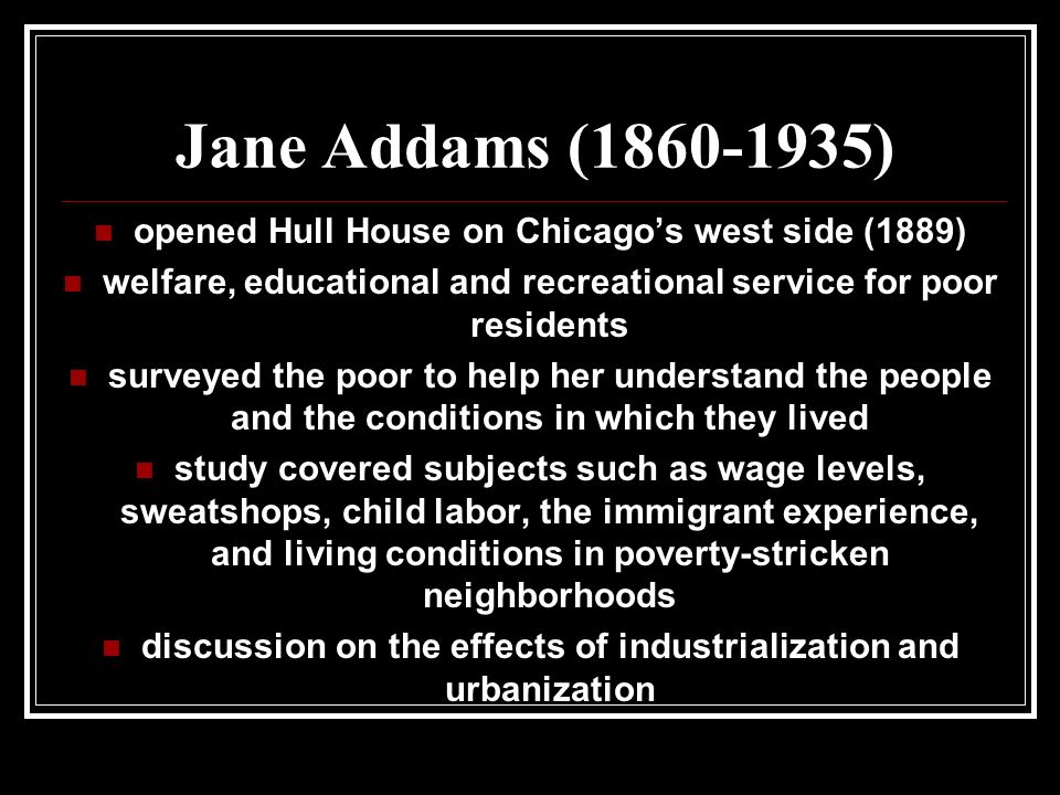 Jane Addams ( ) opened Hull House on Chicago’s west side (1889) welfare, educational and recreational service for poor residents surveyed the poor to help her understand the people and the conditions in which they lived study covered subjects such as wage levels, sweatshops, child labor, the immigrant experience, and living conditions in poverty-stricken neighborhoods discussion on the effects of industrialization and urbanization