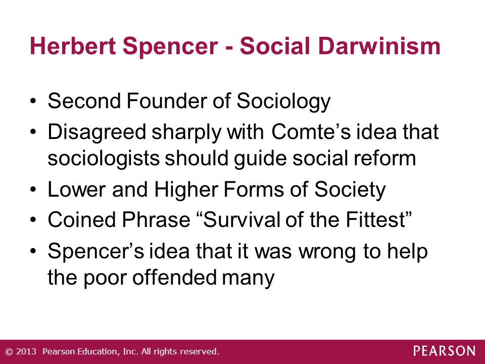 Herbert Spencer - Social Darwinism Second Founder of Sociology Disagreed sharply with Comte’s idea that sociologists should guide social reform Lower and Higher Forms of Society Coined Phrase Survival of the Fittest Spencer’s idea that it was wrong to help the poor offended many © 2013 Pearson Education, Inc.