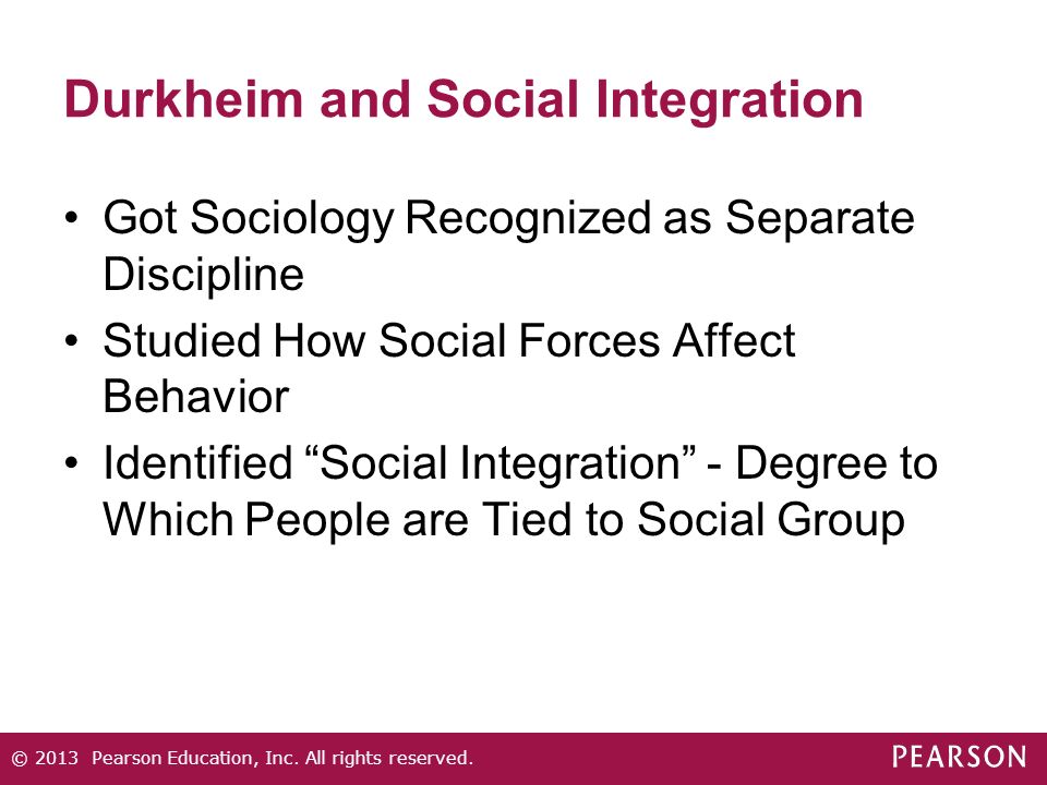 Durkheim and Social Integration Got Sociology Recognized as Separate Discipline Studied How Social Forces Affect Behavior Identified Social Integration - Degree to Which People are Tied to Social Group © 2013 Pearson Education, Inc.