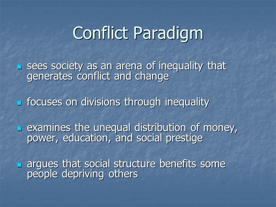 Conflict Paradigm sees society as an arena of inequality that generates conflict and change sees society as an arena of inequality that generates conflict and change focuses on divisions through inequality focuses on divisions through inequality examines the unequal distribution of money, power, education, and social prestige examines the unequal distribution of money, power, education, and social prestige argues that social structure benefits some people depriving others argues that social structure benefits some people depriving others