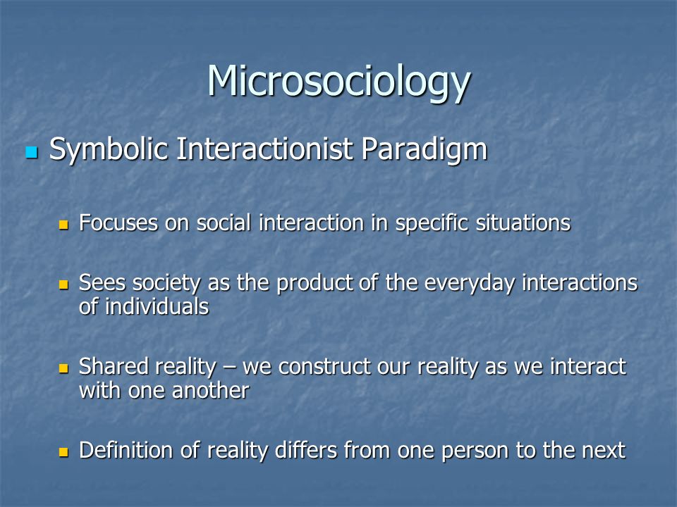 Microsociology Symbolic Interactionist Paradigm Symbolic Interactionist Paradigm Focuses on social interaction in specific situations Focuses on social interaction in specific situations Sees society as the product of the everyday interactions of individuals Sees society as the product of the everyday interactions of individuals Shared reality – we construct our reality as we interact with one another Shared reality – we construct our reality as we interact with one another Definition of reality differs from one person to the next Definition of reality differs from one person to the next