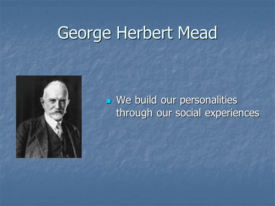 George Herbert Mead We build our personalities through our social experiences We build our personalities through our social experiences