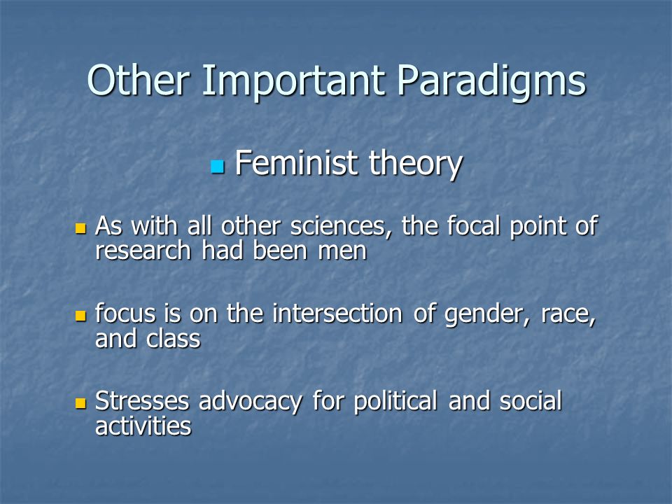 Other Important Paradigms Feminist theory Feminist theory As with all other sciences, the focal point of research had been men As with all other sciences, the focal point of research had been men focus is on the intersection of gender, race, and class focus is on the intersection of gender, race, and class Stresses advocacy for political and social activities Stresses advocacy for political and social activities