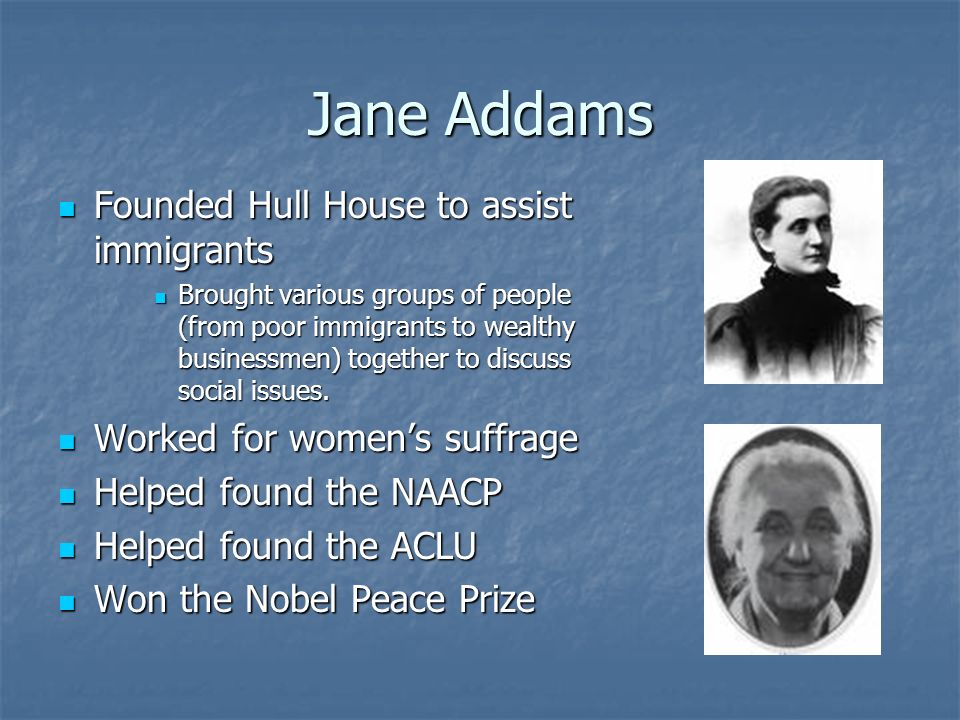 Jane Addams Founded Hull House to assist immigrants Founded Hull House to assist immigrants Brought various groups of people (from poor immigrants to wealthy businessmen) together to discuss social issues.
