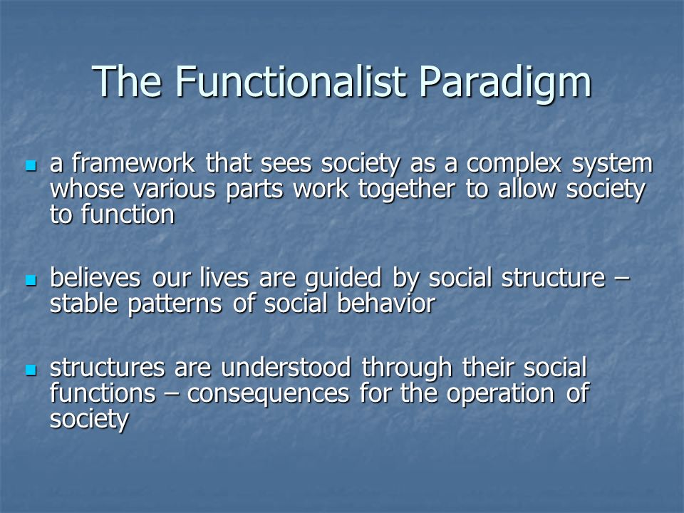 The Functionalist Paradigm a framework that sees society as a complex system whose various parts work together to allow society to function a framework that sees society as a complex system whose various parts work together to allow society to function believes our lives are guided by social structure – stable patterns of social behavior believes our lives are guided by social structure – stable patterns of social behavior structures are understood through their social functions – consequences for the operation of society structures are understood through their social functions – consequences for the operation of society