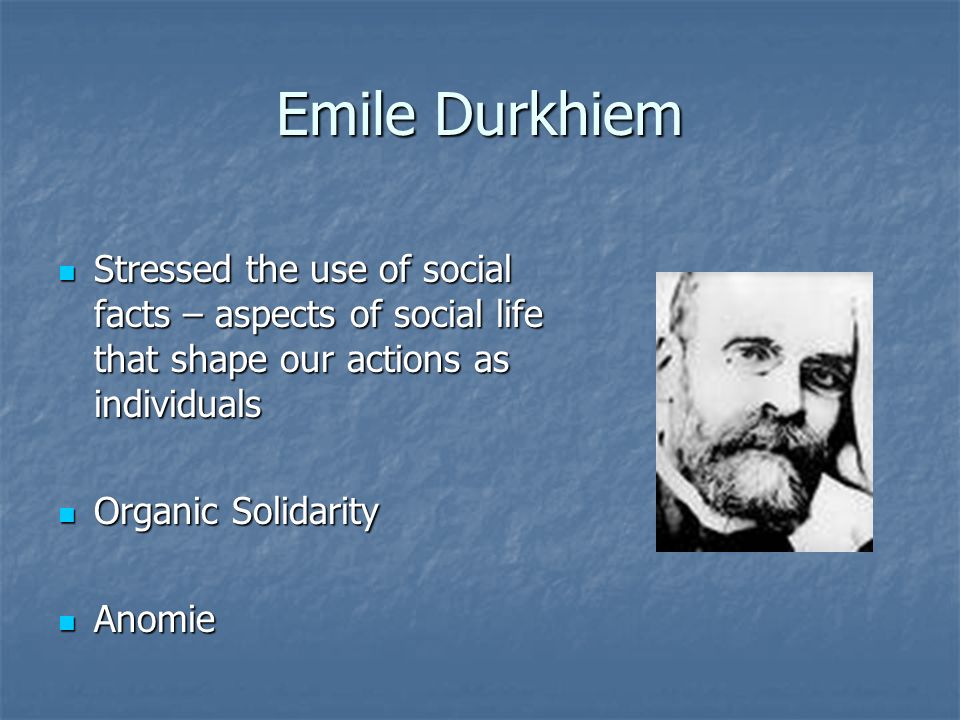 Emile Durkhiem Stressed the use of social facts – aspects of social life that shape our actions as individuals Stressed the use of social facts – aspects of social life that shape our actions as individuals Organic Solidarity Organic Solidarity Anomie Anomie