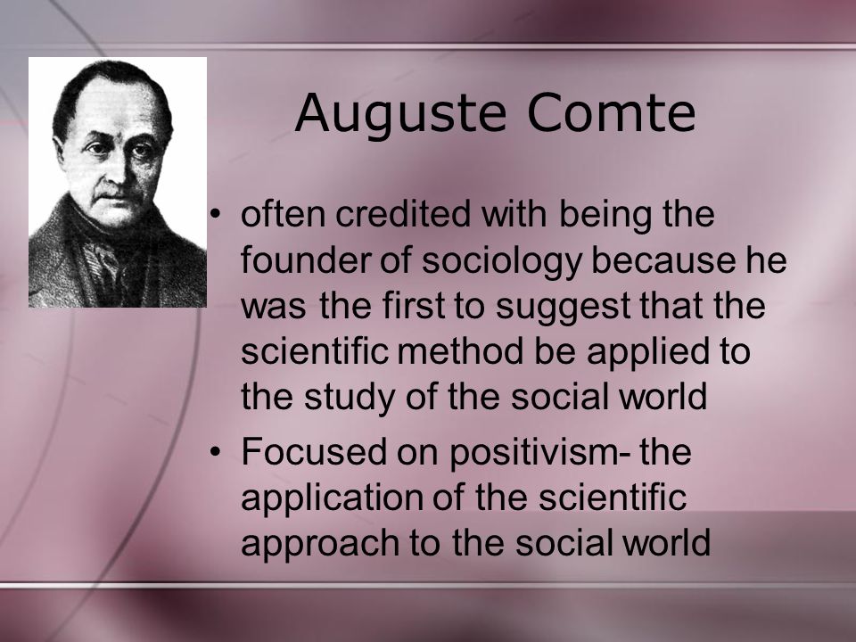 Auguste Comte often credited with being the founder of sociology because he was the first to suggest that the scientific method be applied to the study of the social world Focused on positivism- the application of the scientific approach to the social world