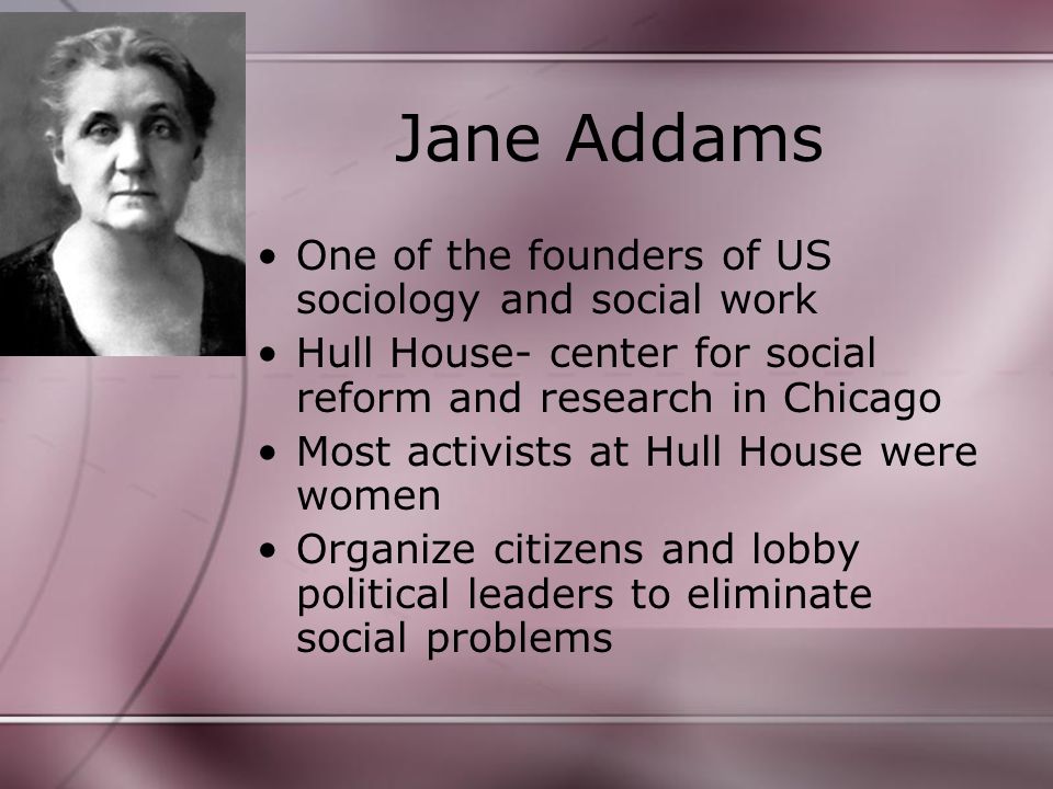 Jane Addams One of the founders of US sociology and social work Hull House- center for social reform and research in Chicago Most activists at Hull House were women Organize citizens and lobby political leaders to eliminate social problems