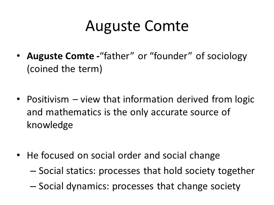 Auguste Comte Auguste Comte - father or founder of sociology (coined the term) Positivism – view that information derived from logic and mathematics is the only accurate source of knowledge He focused on social order and social change – Social statics: processes that hold society together – Social dynamics: processes that change society