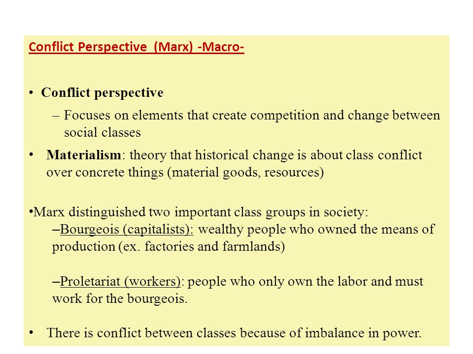 Early European Scholars Conflict Perspective (Marx) -Macro- Conflict perspective –Focuses on elements that create competition and change between social classes Materialism: theory that historical change is about class conflict over concrete things (material goods, resources) Marx distinguished two important class groups in society: – Bourgeois (capitalists): wealthy people who owned the means of production (ex.