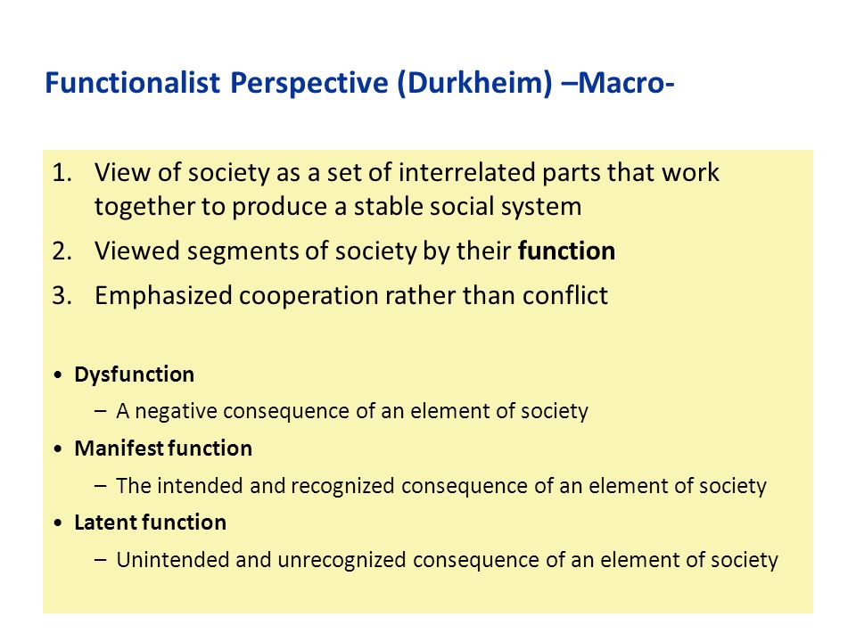 1.View of society as a set of interrelated parts that work together to produce a stable social system 2.Viewed segments of society by their function 3.Emphasized cooperation rather than conflict Dysfunction –A negative consequence of an element of society Manifest function –The intended and recognized consequence of an element of society Latent function –Unintended and unrecognized consequence of an element of society Functionalist Perspective (Durkheim) –Macro-