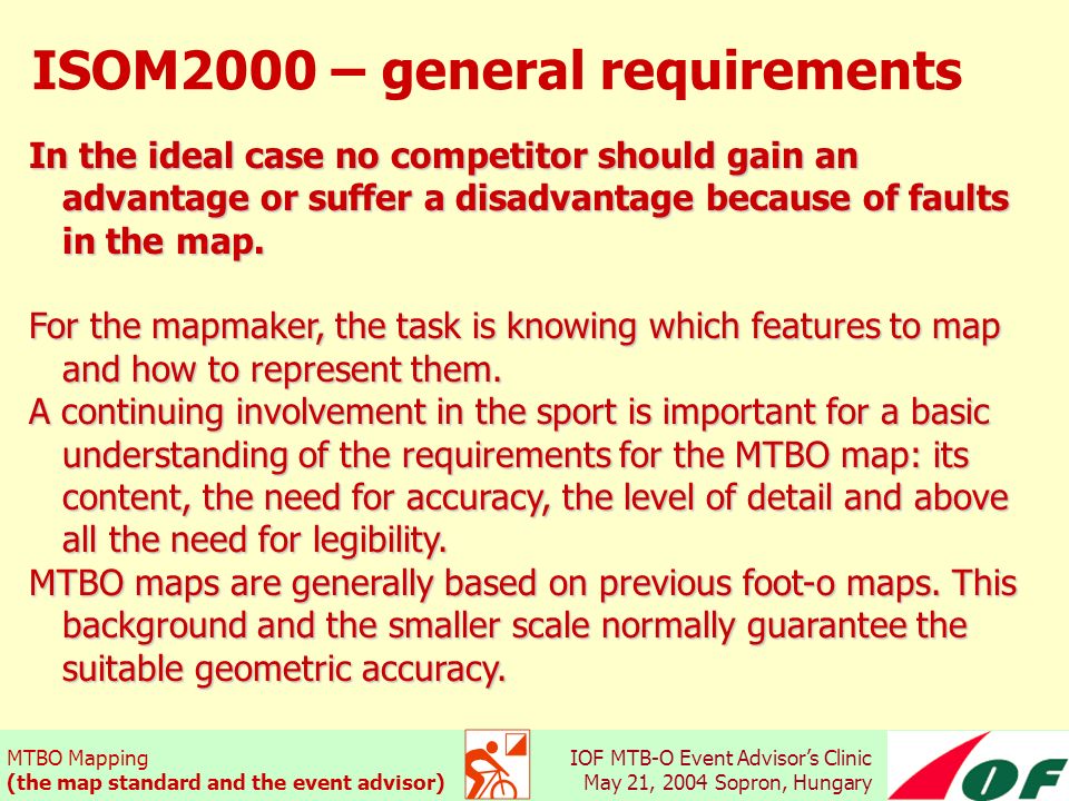 MTBO Mapping (the map standard and the event advisor) IOF MTB-O Event Advisor’s Clinic May 21, 2004 Sopron, Hungary ISOM2000 – general requirements In the ideal case no competitor should gain an advantage or suffer a disadvantage because of faults in the map.