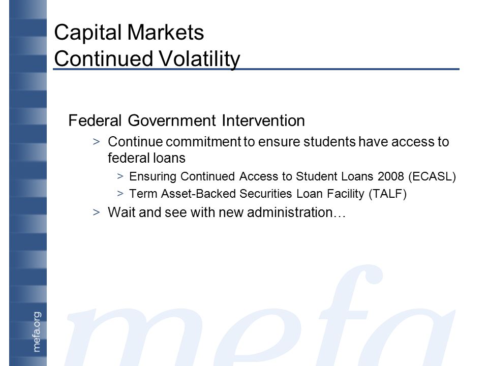 Capital Markets Continued Volatility Federal Government Intervention >Continue commitment to ensure students have access to federal loans >Ensuring Continued Access to Student Loans 2008 (ECASL) >Term Asset-Backed Securities Loan Facility (TALF) >Wait and see with new administration…