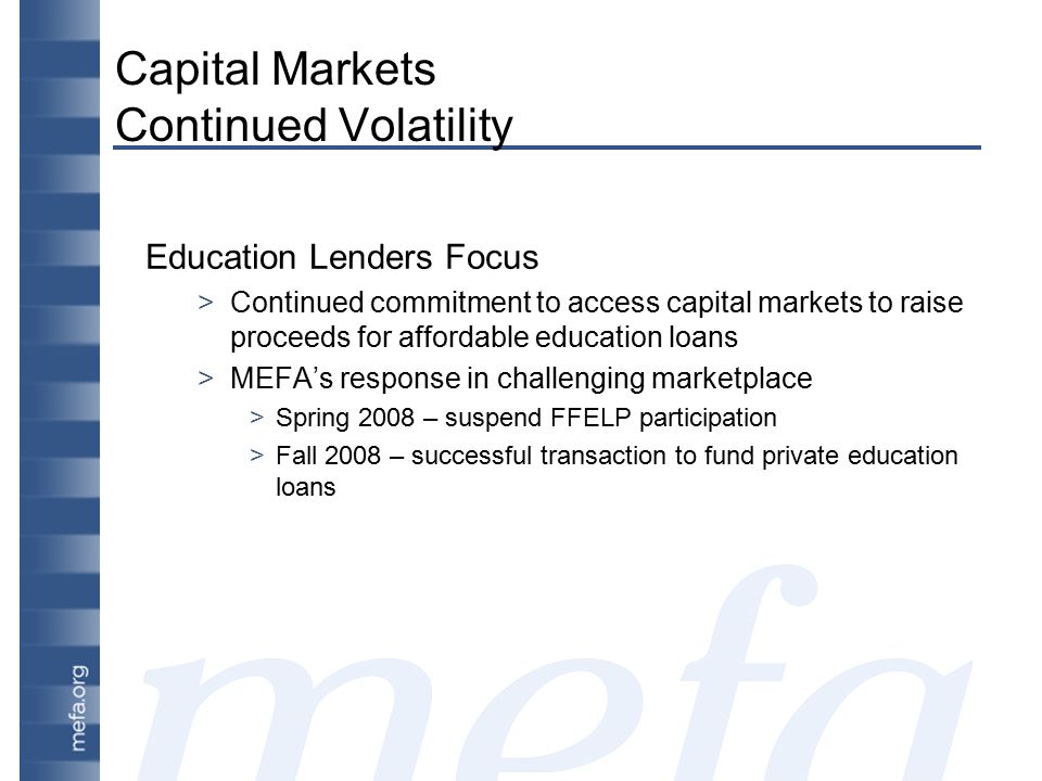 Capital Markets Continued Volatility Education Lenders Focus >Continued commitment to access capital markets to raise proceeds for affordable education loans >MEFA’s response in challenging marketplace >Spring 2008 – suspend FFELP participation >Fall 2008 – successful transaction to fund private education loans