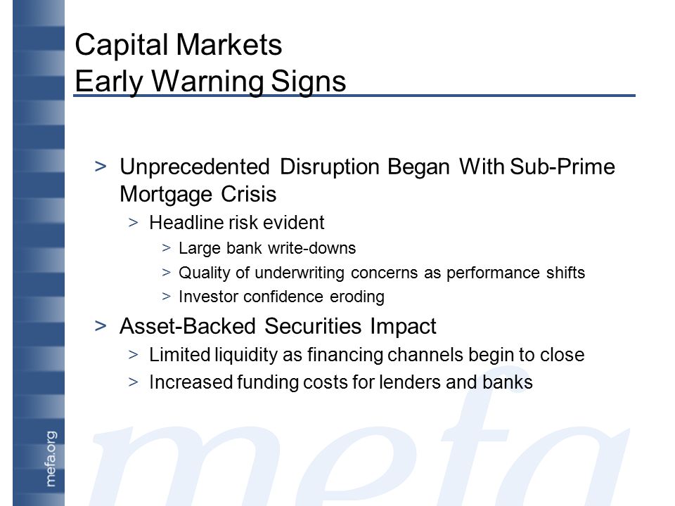 Capital Markets Early Warning Signs >Unprecedented Disruption Began With Sub-Prime Mortgage Crisis >Headline risk evident >Large bank write-downs >Quality of underwriting concerns as performance shifts >Investor confidence eroding >Asset-Backed Securities Impact >Limited liquidity as financing channels begin to close >Increased funding costs for lenders and banks