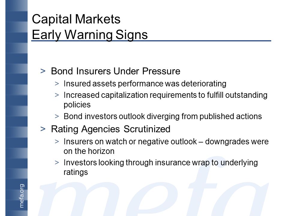 Capital Markets Early Warning Signs >Bond Insurers Under Pressure >Insured assets performance was deteriorating >Increased capitalization requirements to fulfill outstanding policies >Bond investors outlook diverging from published actions >Rating Agencies Scrutinized >Insurers on watch or negative outlook – downgrades were on the horizon >Investors looking through insurance wrap to underlying ratings