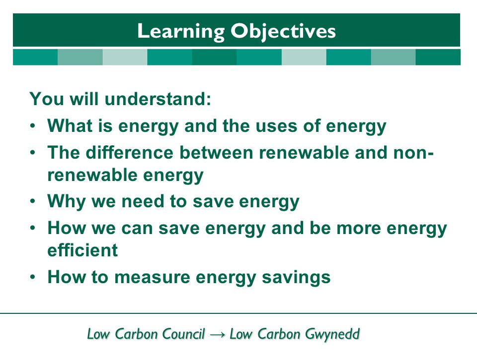 Low Carbon Council → Low Carbon Gwynedd Learning Objectives You will understand: What is energy and the uses of energy The difference between renewable and non- renewable energy Why we need to save energy How we can save energy and be more energy efficient How to measure energy savings