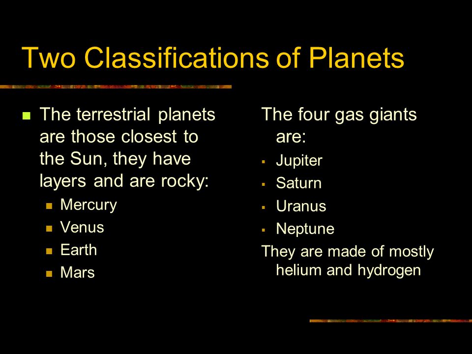 Two Classifications of Planets The terrestrial planets are those closest to the Sun, they have layers and are rocky: Mercury Venus Earth Mars The four gas giants are:  Jupiter  Saturn  Uranus  Neptune They are made of mostly helium and hydrogen