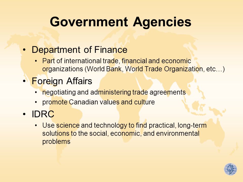 Government Agencies Department of Finance Part of international trade, financial and economic organizations (World Bank, World Trade Organization, etc…) Foreign Affairs negotiating and administering trade agreements promote Canadian values and culture IDRC Use science and technology to find practical, long-term solutions to the social, economic, and environmental problems
