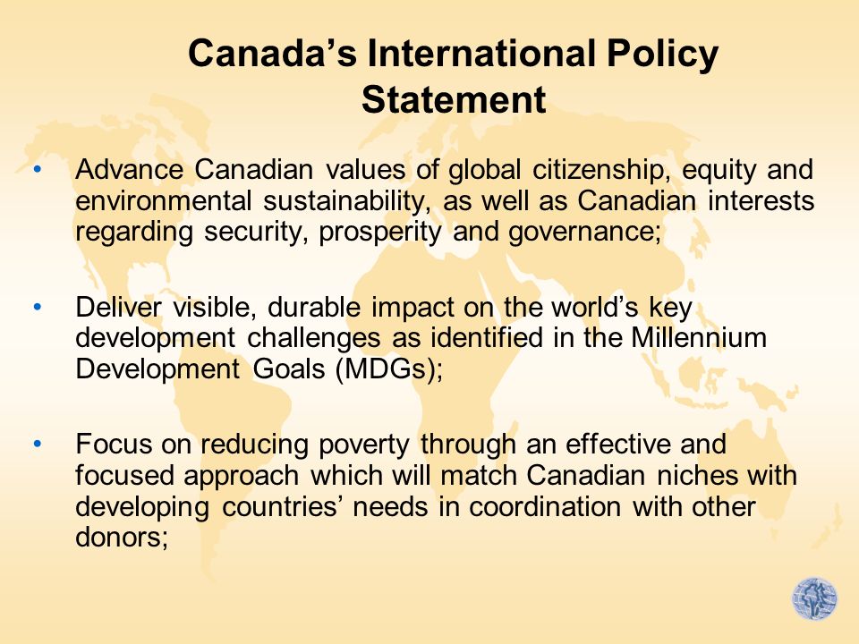 Canada’s International Policy Statement Advance Canadian values of global citizenship, equity and environmental sustainability, as well as Canadian interests regarding security, prosperity and governance; Deliver visible, durable impact on the world’s key development challenges as identified in the Millennium Development Goals (MDGs); Focus on reducing poverty through an effective and focused approach which will match Canadian niches with developing countries’ needs in coordination with other donors;