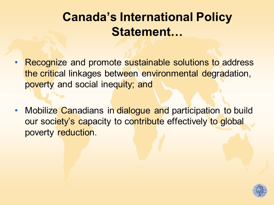 Canada’s International Policy Statement… Recognize and promote sustainable solutions to address the critical linkages between environmental degradation, poverty and social inequity; and Mobilize Canadians in dialogue and participation to build our society’s capacity to contribute effectively to global poverty reduction.