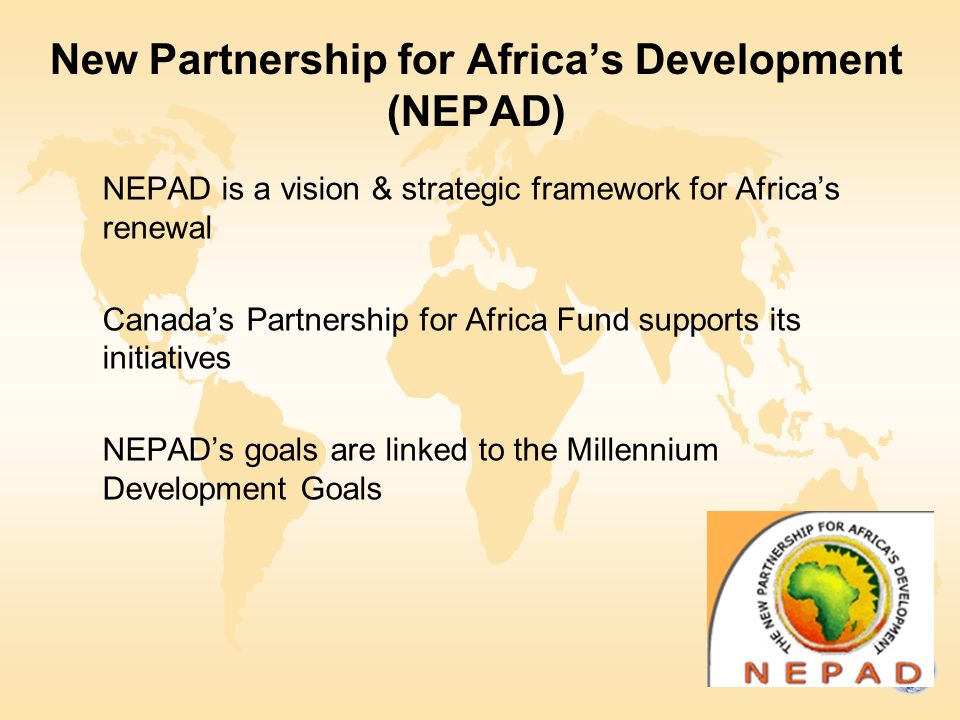 New Partnership for Africa’s Development (NEPAD) NEPAD is a vision & strategic framework for Africa’s renewal Canada’s Partnership for Africa Fund supports its initiatives NEPAD’s goals are linked to the Millennium Development Goals