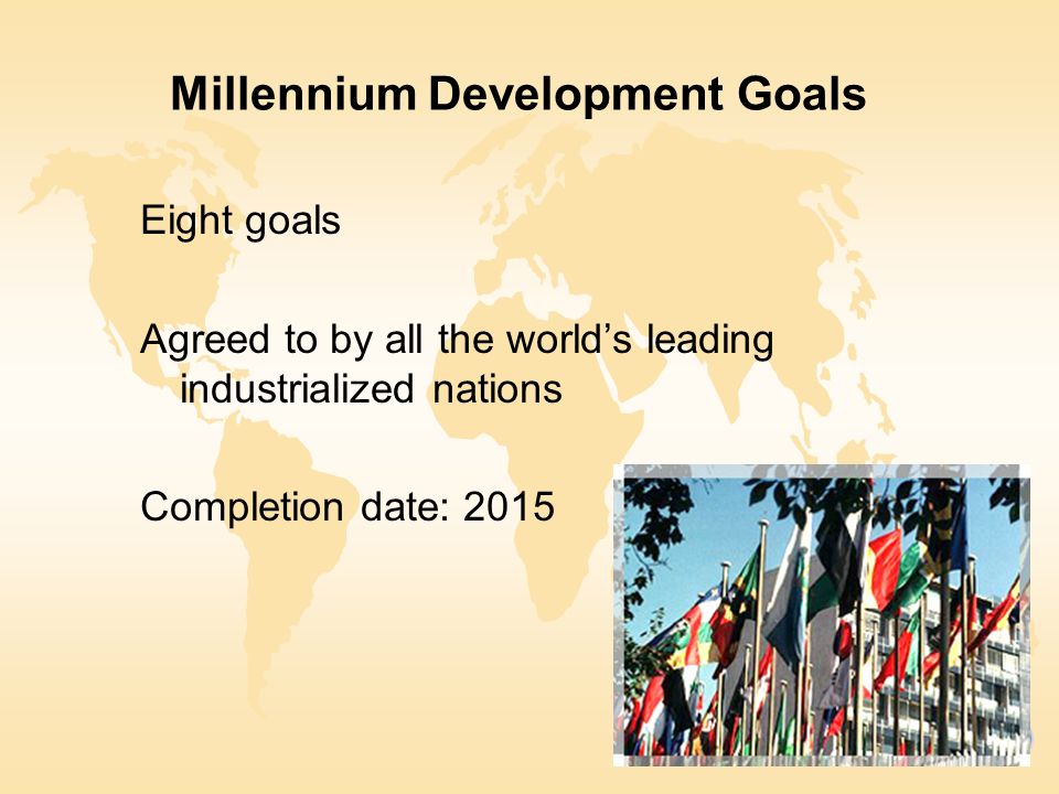 Millennium Development Goals Eight goals Agreed to by all the world’s leading industrialized nations Completion date: 2015