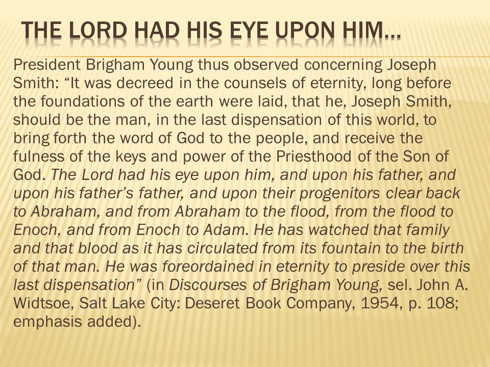President Brigham Young thus observed concerning Joseph Smith: It was decreed in the counsels of eternity, long before the foundations of the earth were laid, that he, Joseph Smith, should be the man, in the last dispensation of this world, to bring forth the word of God to the people, and receive the fulness of the keys and power of the Priesthood of the Son of God.