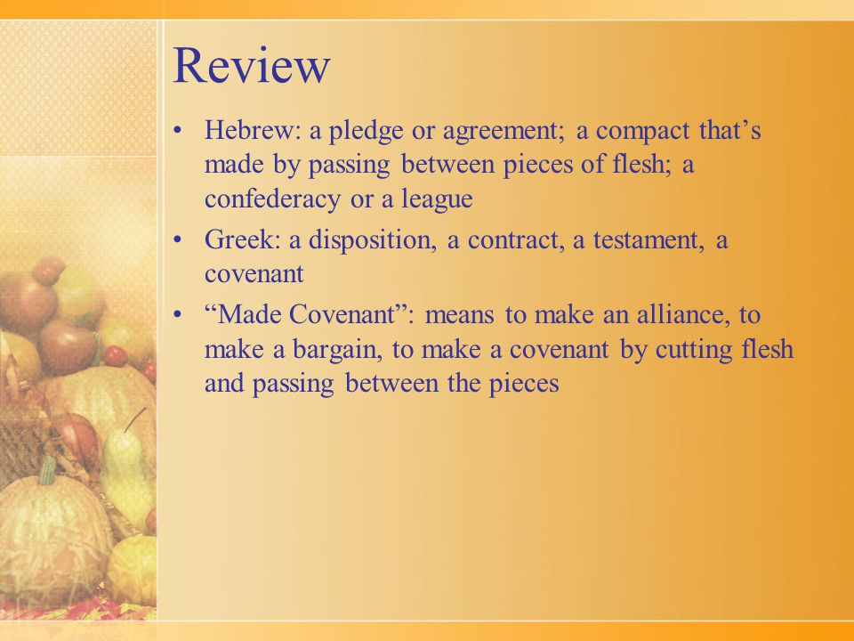 Review Hebrew: a pledge or agreement; a compact that’s made by passing between pieces of flesh; a confederacy or a league Greek: a disposition, a contract, a testament, a covenant Made Covenant : means to make an alliance, to make a bargain, to make a covenant by cutting flesh and passing between the pieces