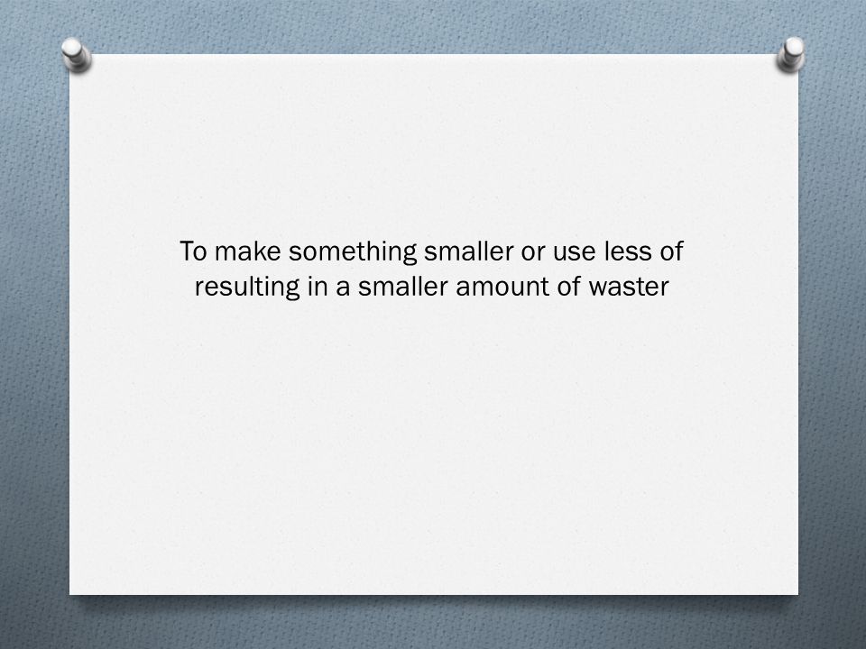 To make something smaller or use less of resulting in a smaller amount of waster