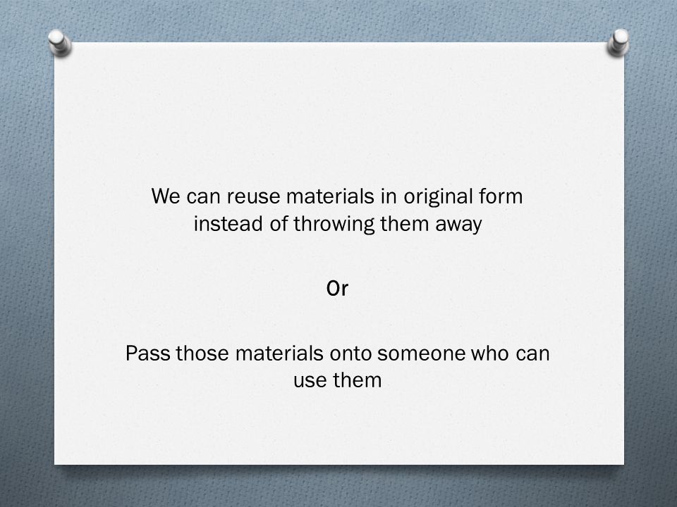 We can reuse materials in original form instead of throwing them away Or Pass those materials onto someone who can use them