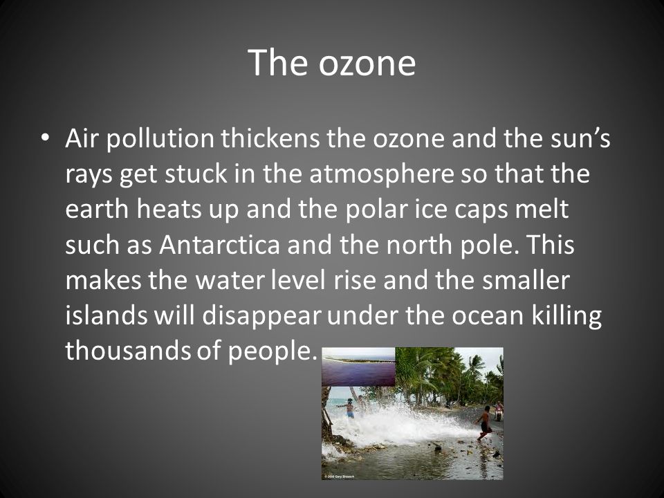The ozone Air pollution thickens the ozone and the sun’s rays get stuck in the atmosphere so that the earth heats up and the polar ice caps melt such as Antarctica and the north pole.