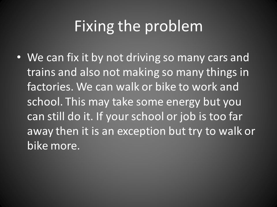 Fixing the problem We can fix it by not driving so many cars and trains and also not making so many things in factories.