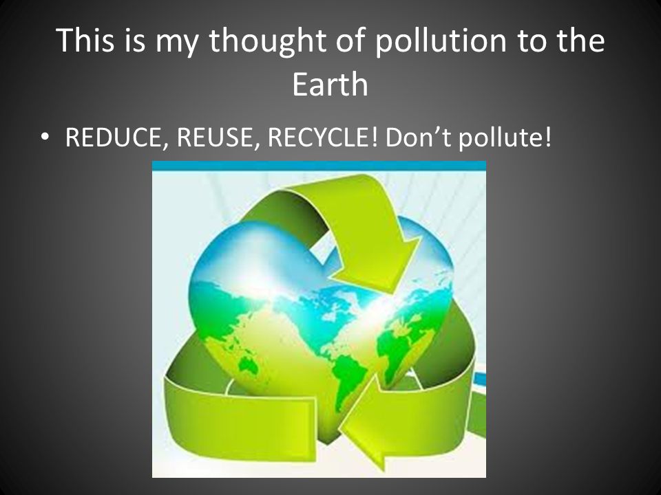 This is my thought of pollution to the Earth REDUCE, REUSE, RECYCLE! Don’t pollute!