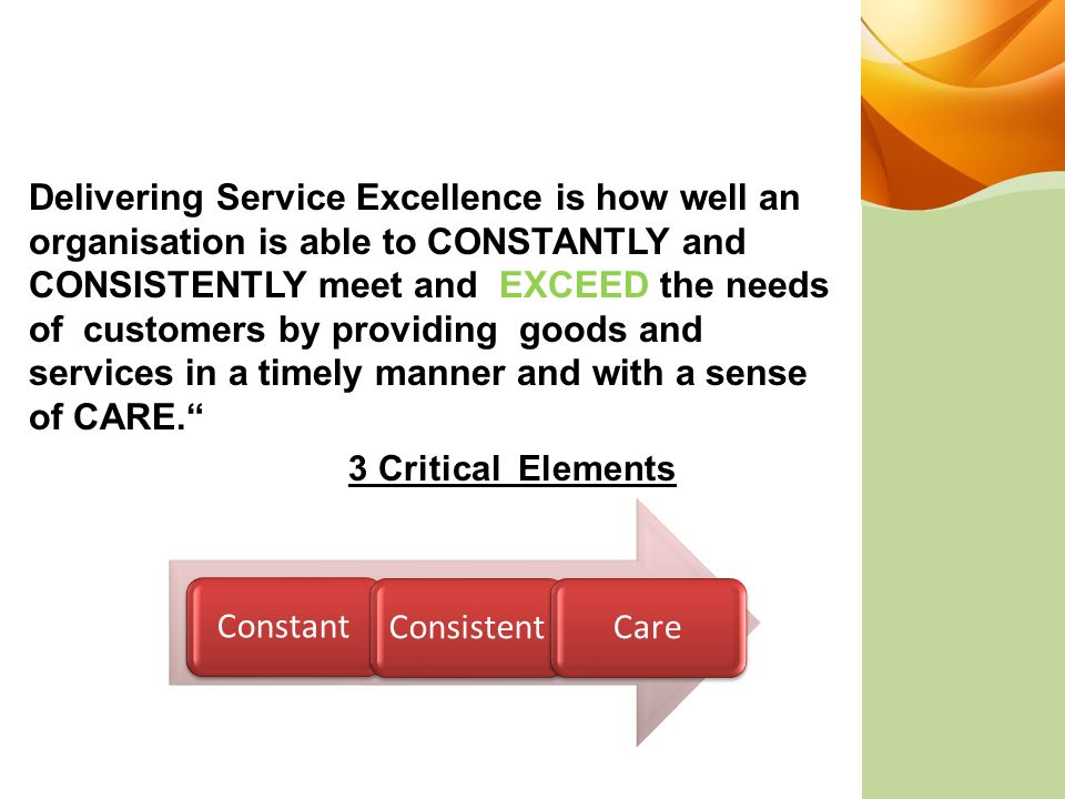 Delivering Service Excellence is how well an organisation is able to CONSTANTLY and CONSISTENTLY meet and EXCEED the needs of customers by providing goods and services in a timely manner and with a sense of CARE. 3 Critical Elements ConstantConsistentCare