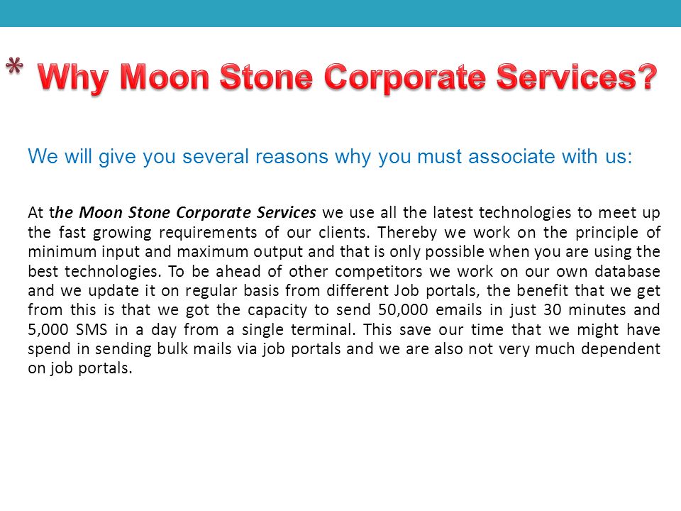 We will give you several reasons why you must associate with us: At the Moon Stone Corporate Services we use all the latest technologies to meet up the fast growing requirements of our clients.