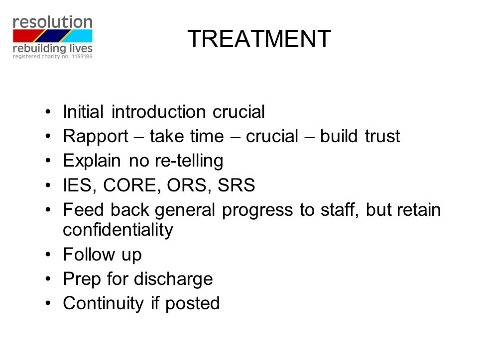 TREATMENT Initial introduction crucial Rapport – take time – crucial – build trust Explain no re-telling IES, CORE, ORS, SRS Feed back general progress to staff, but retain confidentiality Follow up Prep for discharge Continuity if posted