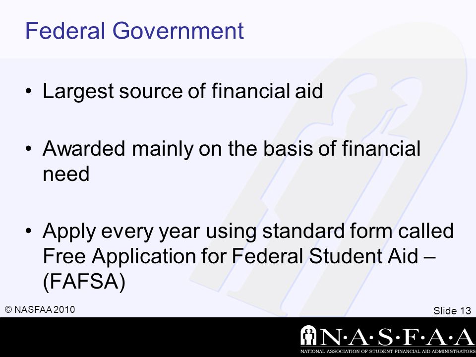Slide 13 © NASFAA 2010 Federal Government Largest source of financial aid Awarded mainly on the basis of financial need Apply every year using standard form called Free Application for Federal Student Aid – (FAFSA)